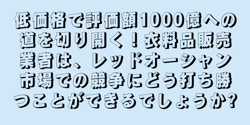 低価格で評価額1000億への道を切り開く！衣料品販売業者は、レッドオーシャン市場での競争にどう打ち勝つことができるでしょうか?