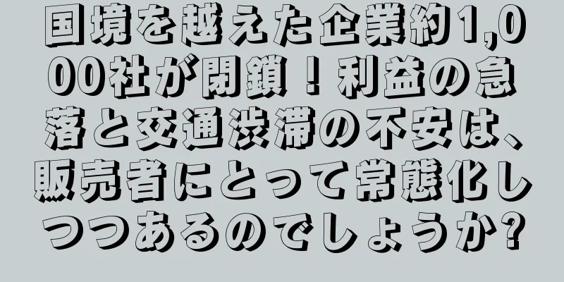 国境を越えた企業約1,000社が閉鎖！利益の急落と交通渋滞の不安は、販売者にとって常態化しつつあるのでしょうか?