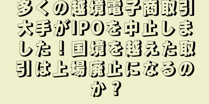 多くの越境電子商取引大手がIPOを中止しました！国境を越えた取引は上場廃止になるのか？