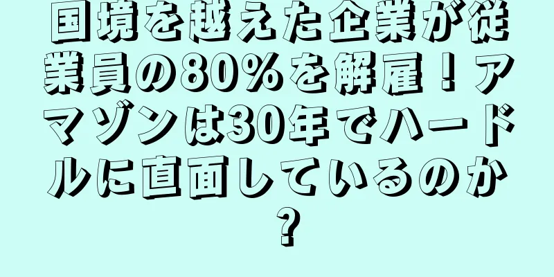 国境を越えた企業が従業員の80％を解雇！アマゾンは30年でハードルに直面しているのか？