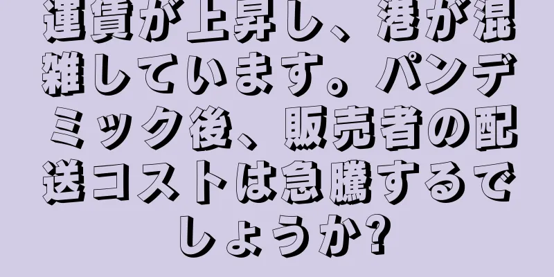 運賃が上昇し、港が混雑しています。パンデミック後、販売者の配送コストは急騰するでしょうか?