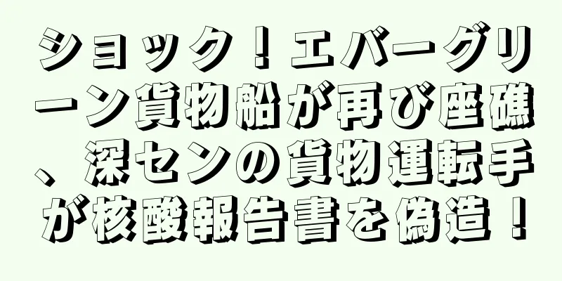 ショック！エバーグリーン貨物船が再び座礁、深センの貨物運転手が核酸報告書を偽造！