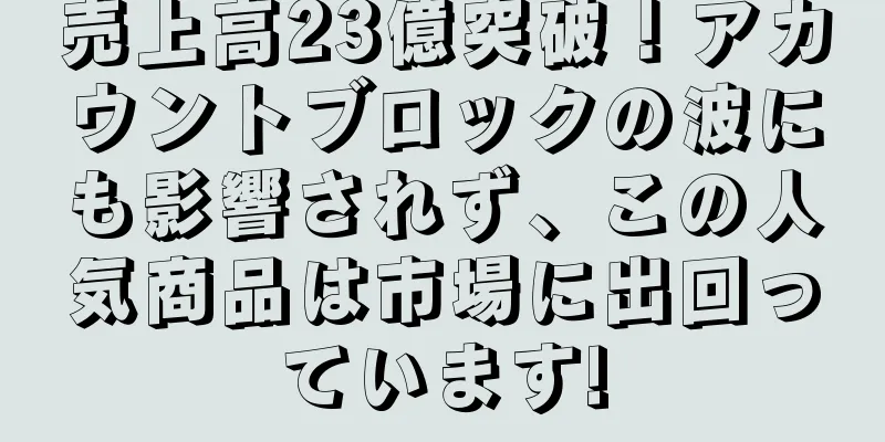 売上高23億突破！アカウントブロックの波にも影響されず、この人気商品は市場に出回っています!