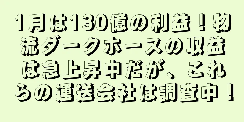 1月は130億の利益！物流ダークホースの収益は急上昇中だが、これらの運送会社は調査中！