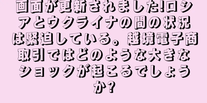 画面が更新されました!ロシアとウクライナの間の状況は緊迫している。越境電子商取引ではどのような大きなショックが起こるでしょうか?