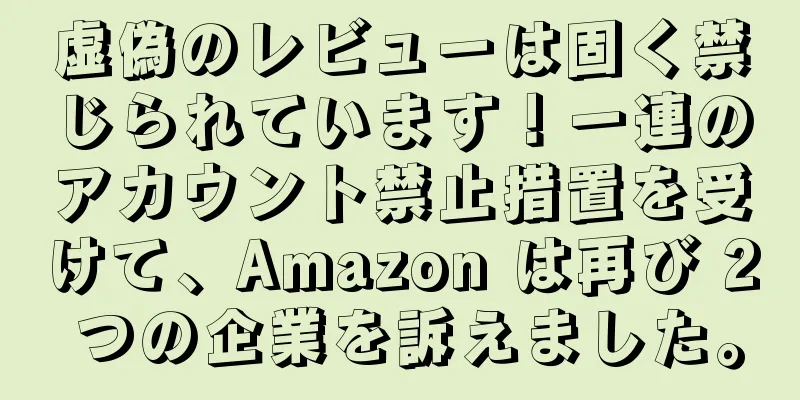 虚偽のレビューは固く禁じられています！一連のアカウント禁止措置を受けて、Amazon は再び 2 つの企業を訴えました。