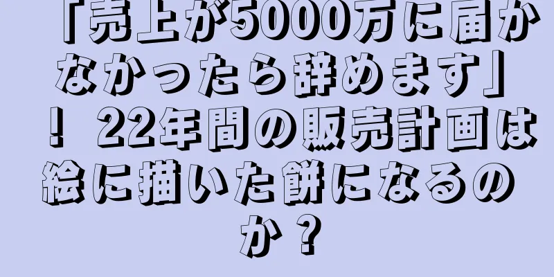 「売上が5000万に届かなかったら辞めます」！ 22年間の販売計画は絵に描いた餅になるのか？
