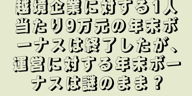 越境企業に対する1人当たり9万元の年末ボーナスは終了したが、運営に対する年末ボーナスは謎のまま？