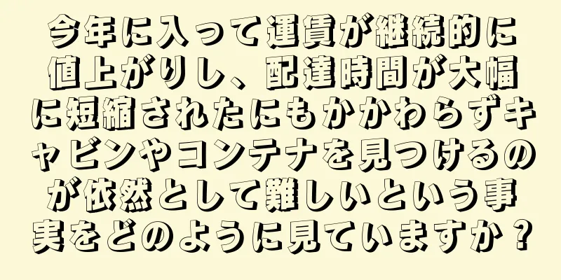今年に入って運賃が継続的に値上がりし、配達時間が大幅に短縮されたにもかかわらずキャビンやコンテナを見つけるのが依然として難しいという事実をどのように見ていますか？