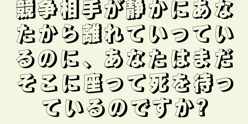 競争相手が静かにあなたから離れていっているのに、あなたはまだそこに座って死を待っているのですか?
