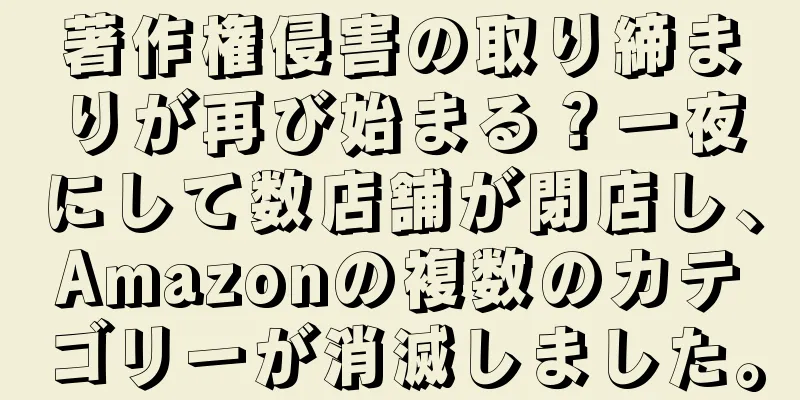 著作権侵害の取り締まりが再び始まる？一夜にして数店舗が閉店し、Amazonの複数のカテゴリーが消滅しました。