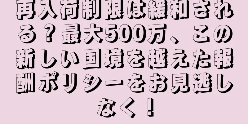 再入荷制限は緩和される？最大500万、この新しい国境を越えた報酬ポリシーをお見逃しなく！