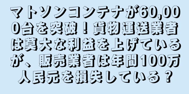 マトソンコンテナが60,000台を突破！貨物運送業者は莫大な利益を上げているが、販売業者は年間100万人民元を損失している？