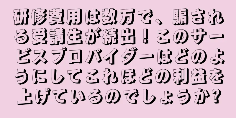 研修費用は数万で、騙される受講生が続出！このサービスプロバイダーはどのようにしてこれほどの利益を上げているのでしょうか?