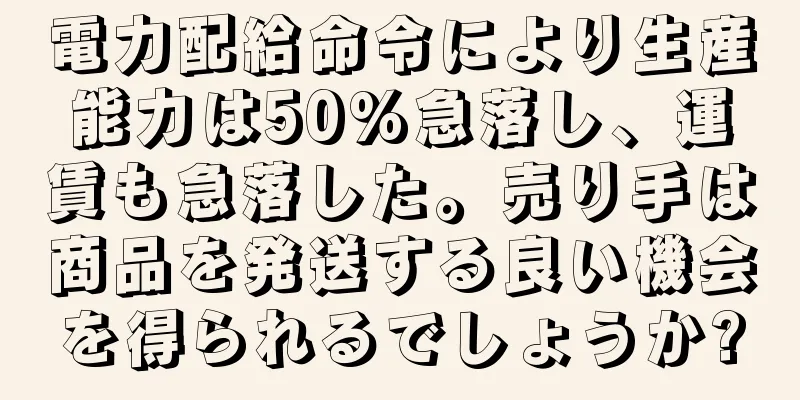 電力配給命令により生産能力は50%急落し、運賃も急落した。売り手は商品を発送する良い機会を得られるでしょうか?