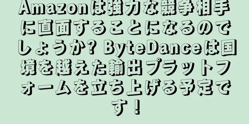 Amazonは強力な競争相手に直面することになるのでしょうか? ByteDanceは国境を越えた輸出プラットフォームを立ち上げる予定です！