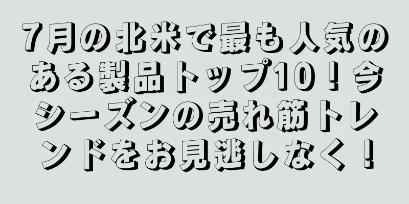 7月の北米で最も人気のある製品トップ10！今シーズンの売れ筋トレンドをお見逃しなく！