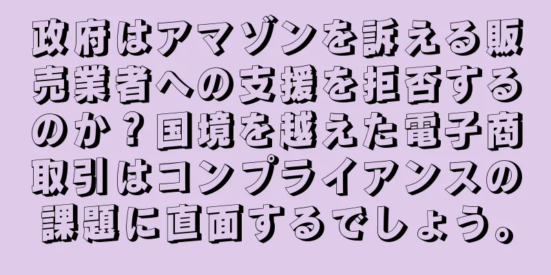 政府はアマゾンを訴える販売業者への支援を拒否するのか？国境を越えた電子商取引はコンプライアンスの課題に直面するでしょう。