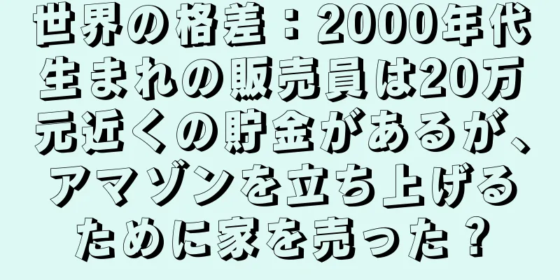 世界の格差：2000年代生まれの販売員は20万元近くの貯金があるが、アマゾンを立ち上げるために家を売った？
