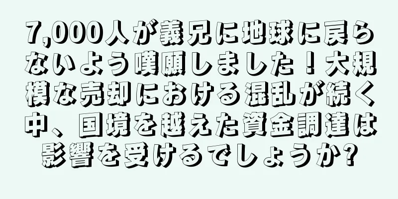 7,000人が義兄に地球に戻らないよう嘆願しました！大規模な売却における混乱が続く中、国境を越えた資金調達は影響を受けるでしょうか?