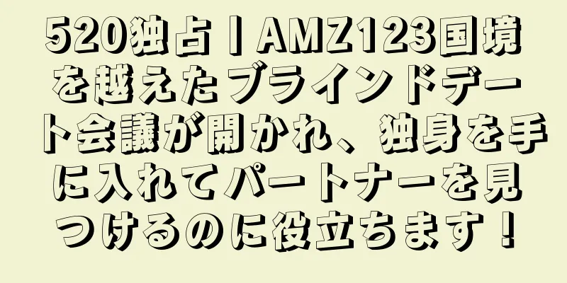 520独占丨AMZ123国境を越えたブラインドデート会議が開かれ、独身を手に入れてパートナーを見つけるのに役立ちます！