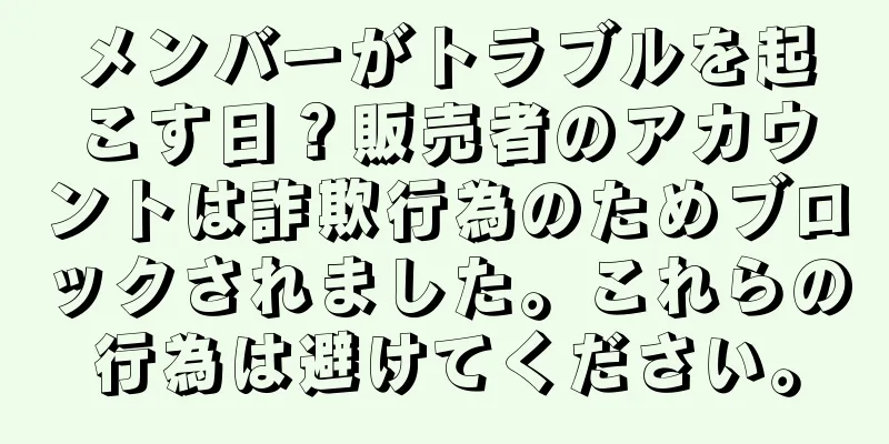 メンバーがトラブルを起こす日？販売者のアカウントは詐欺行為のためブロックされました。これらの行為は避けてください。