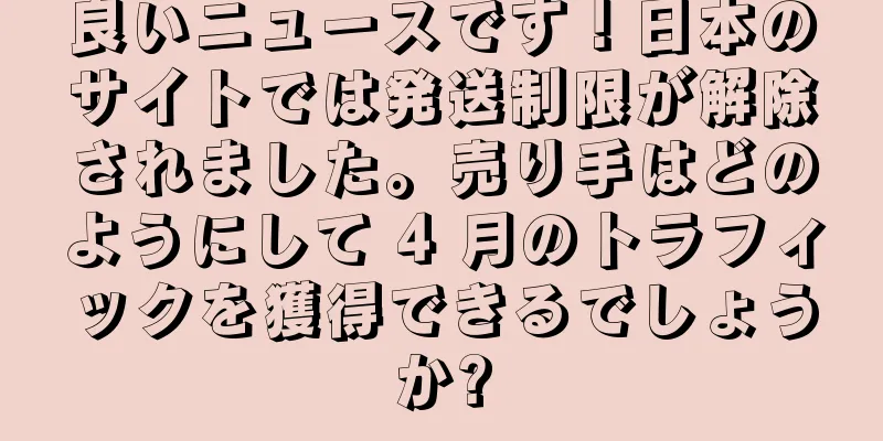 良いニュースです！日本のサイトでは発送制限が解除されました。売り手はどのようにして 4 月のトラフィックを獲得できるでしょうか?