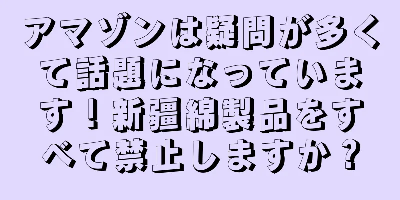 アマゾンは疑問が多くて話題になっています！新疆綿製品をすべて禁止しますか？