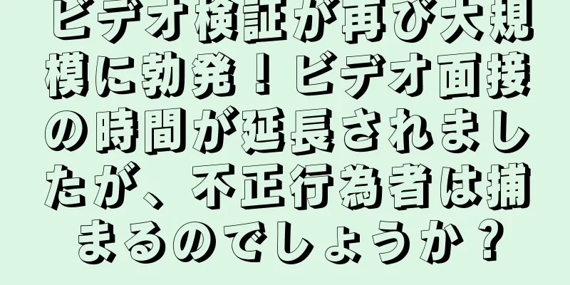 ビデオ検証が再び大規模に勃発！ビデオ面接の時間が延長されましたが、不正行為者は捕まるのでしょうか？