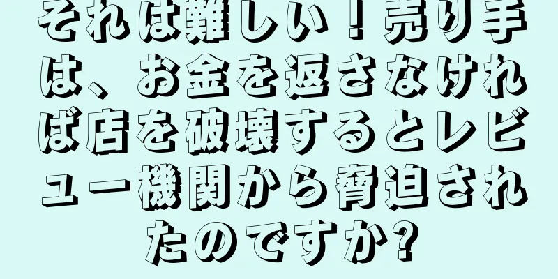 それは難しい！売り手は、お金を返さなければ店を破壊するとレビュー機関から脅迫されたのですか?