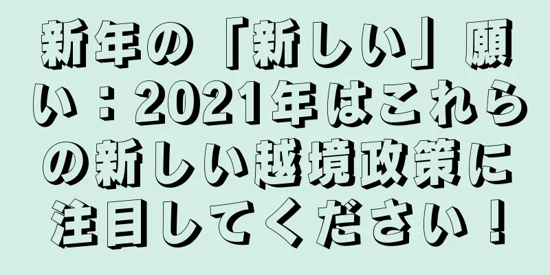 新年の「新しい」願い：2021年はこれらの新しい越境政策に注目してください！