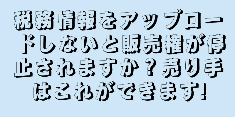 税務情報をアップロードしないと販売権が停止されますか？売り手はこれができます!