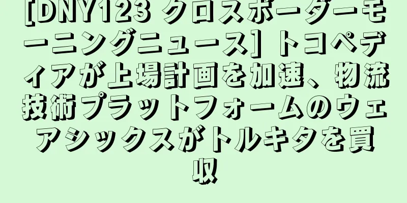 [DNY123 クロスボーダーモーニングニュース] トコペディアが上場計画を加速、物流技術プラットフォームのウェアシックスがトルキタを買収