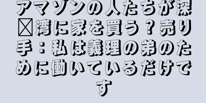 アマゾンの人たちが深圳湾に家を買う？売り手：私は義理の弟のために働いているだけです