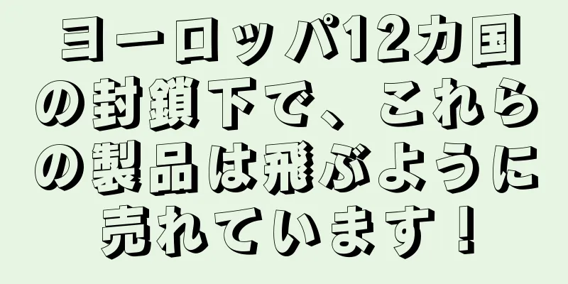ヨーロッパ12カ国の封鎖下で、これらの製品は飛ぶように売れています！
