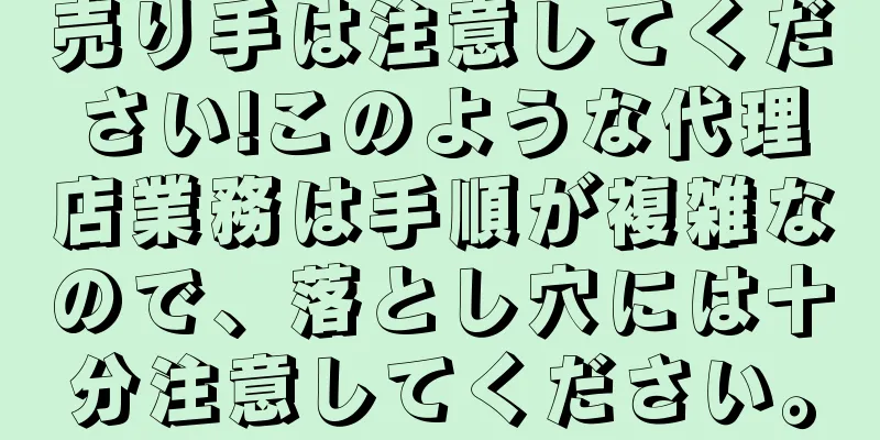 売り手は注意してください!このような代理店業務は手順が複雑なので、落とし穴には十分注意してください。