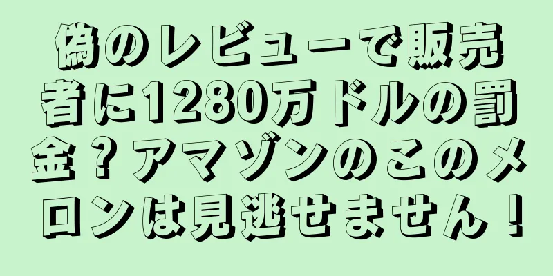 偽のレビューで販売者に1280万ドルの罰金？アマゾンのこのメロンは見逃せません！