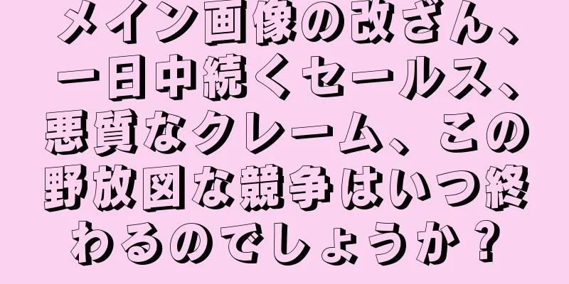 メイン画像の改ざん、一日中続くセールス、悪質なクレーム、この野放図な競争はいつ終わるのでしょうか？