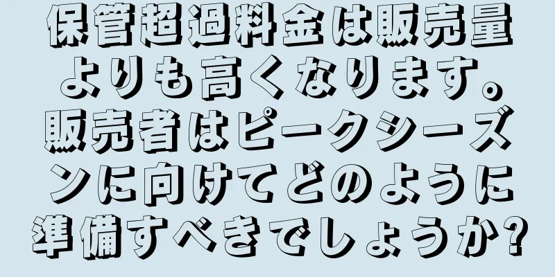保管超過料金は販売量よりも高くなります。販売者はピークシーズンに向けてどのように準備すべきでしょうか?