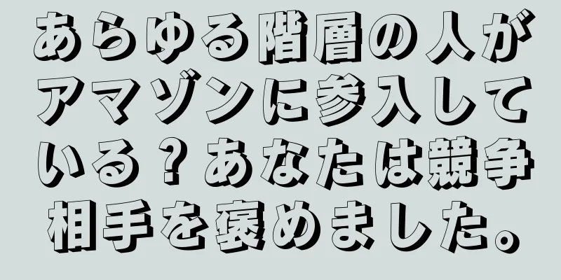 あらゆる階層の人がアマゾンに参入している？あなたは競争相手を褒めました。