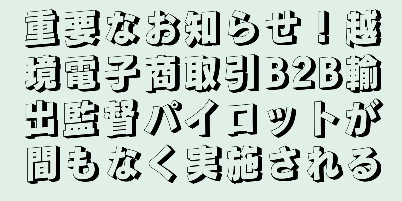 重要なお知らせ！越境電子商取引B2B輸出監督パイロットが間もなく実施される