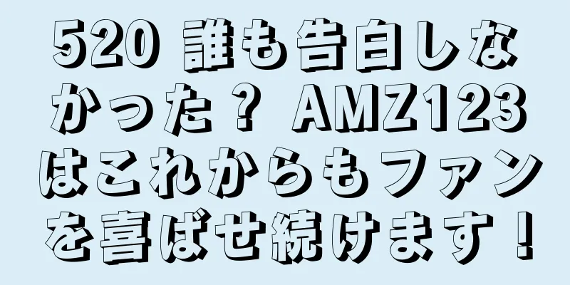 520 誰も告白しなかった？ AMZ123はこれからもファンを喜ばせ続けます！