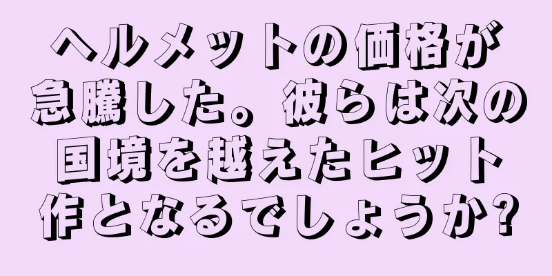 ヘルメットの価格が急騰した。彼らは次の国境を越えたヒット作となるでしょうか?