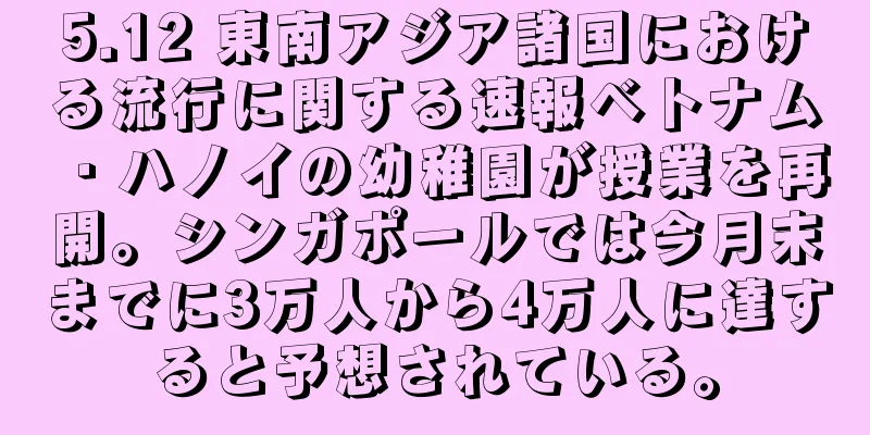 5.12 東南アジア諸国における流行に関する速報ベトナム・ハノイの幼稚園が授業を再開。シンガポールでは今月末までに3万人から4万人に達すると予想されている。