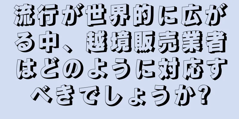 流行が世界的に広がる中、越境販売業者はどのように対応すべきでしょうか?