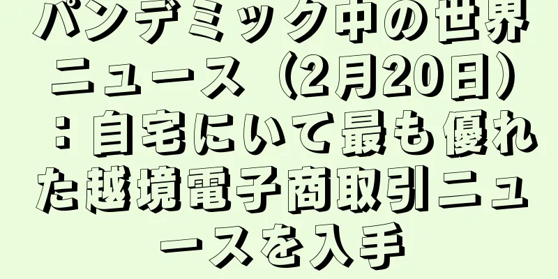 パンデミック中の世界ニュース（2月20日）：自宅にいて最も優れた越境電子商取引ニュースを入手