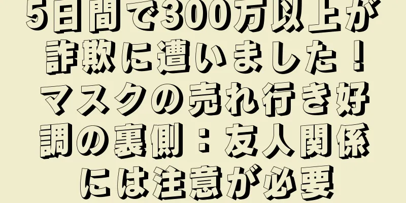 5日間で300万以上が詐欺に遭いました！マスクの売れ行き好調の裏側：友人関係には注意が必要
