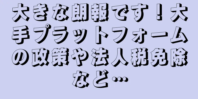 大きな朗報です！大手プラットフォームの政策や法人税免除など…
