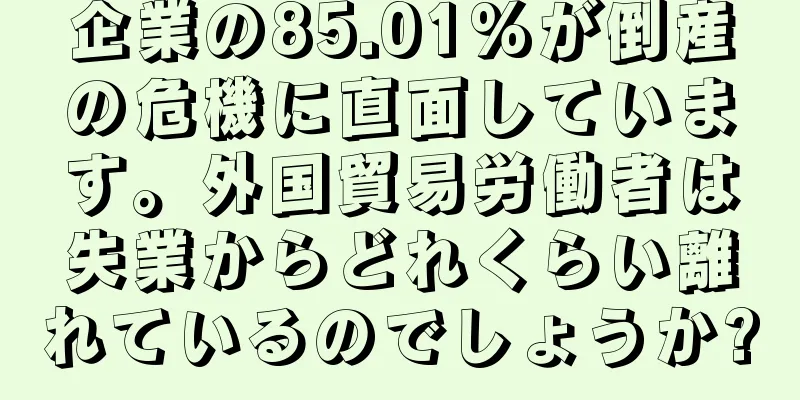 企業の85.01%が倒産の危機に直面しています。外国貿易労働者は失業からどれくらい離れているのでしょうか?