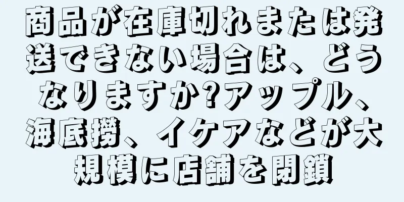 商品が在庫切れまたは発送できない場合は、どうなりますか?アップル、海底撈、イケアなどが大規模に店舗を閉鎖